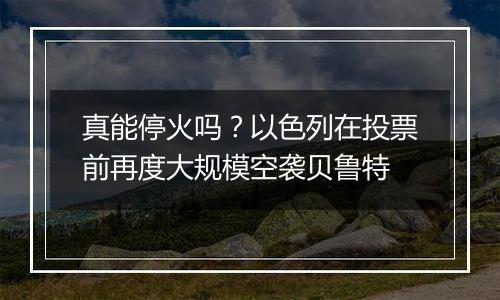 真能停火吗?以色列在投票前再度大规模空袭贝鲁特