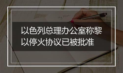 以色列总理办公室称黎以停火协议已被批准
