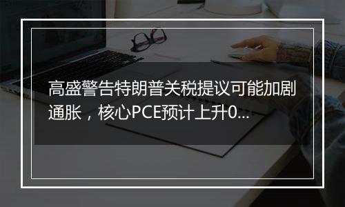 高盛警告特朗普关税提议可能加剧通胀,核心PCE预计上升0.9%