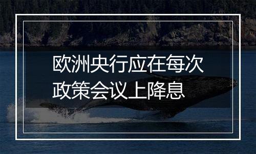 欧洲央行应在每次政策会议上降息