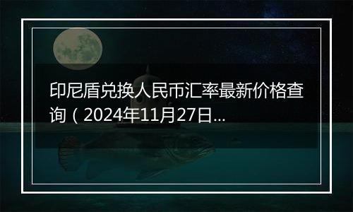 印尼盾兑换人民币汇率最新价格查询(2024年11月27日)