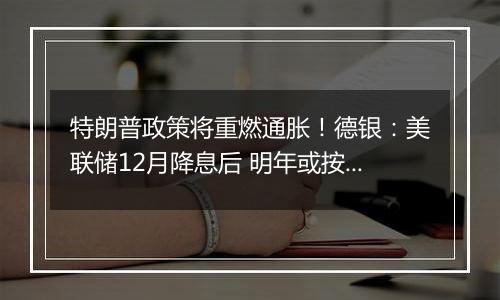 特朗普政策将重燃通胀!德银:美联储12月降息后 明年或按兵不动