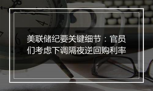美联储纪要关键细节:官员们考虑下调隔夜逆回购利率