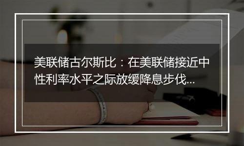 美联储古尔斯比：在美联储接近中性利率水平之际放缓降息步伐是明智的