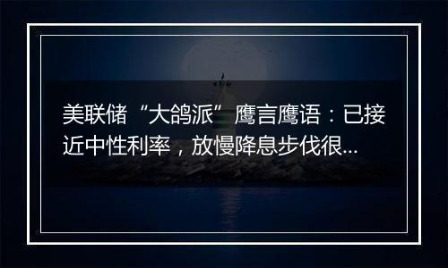 美联储“大鸽派”鹰言鹰语:已接近中性利率,放慢降息步伐很合理!