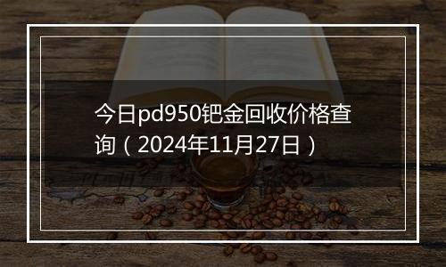 今日pd950钯金回收价格查询（2024年11月27日）