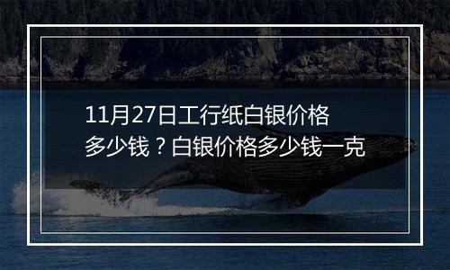 11月27日工行纸白银价格多少钱？白银价格多少钱一克