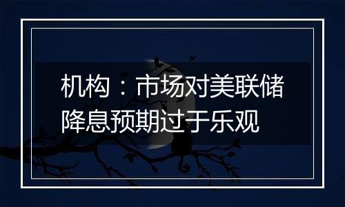 机构:市场对美联储降息预期过于乐观
