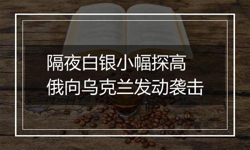 隔夜白银小幅探高 俄向乌克兰发动袭击