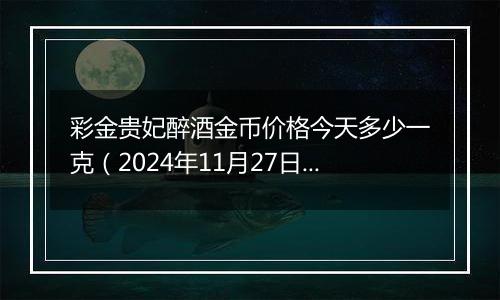 彩金贵妃醉酒金币价格今天多少一克(2024年11月27日)