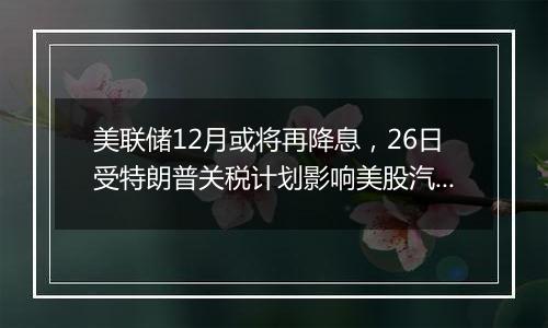 美联储12月或将再降息,26日受特朗普关税计划影响美股汽车股走低