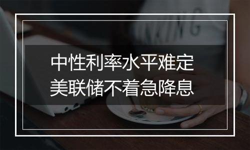 中性利率水平难定 美联储不着急降息