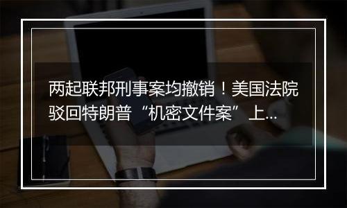 两起联邦刑事案均撤销!美国法院驳回特朗普“机密文件案”上诉