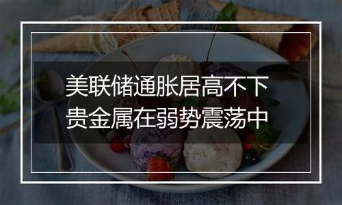 美联储通胀居高不下 贵金属在弱势震荡中