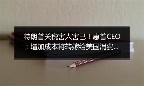 特朗普关税害人害己!惠普CEO:增加成本将转嫁给美国消费者