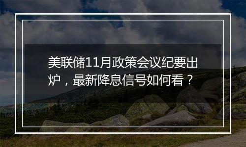 美联储11月政策会议纪要出炉，最新降息信号如何看？