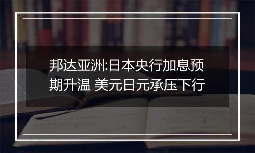 邦达亚洲:日本央行加息预期升温 美元日元承压下行
