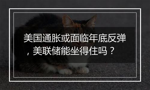 美国通胀或面临年底反弹，美联储能坐得住吗？