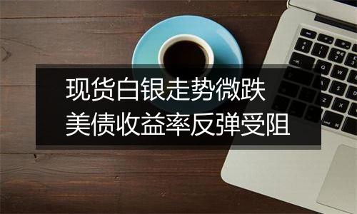 现货白银走势微跌 美债收益率反弹受阻