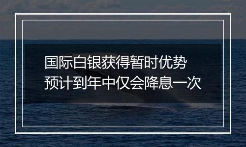 国际白银获得暂时优势 预计到年中仅会降息一次
