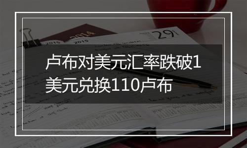 卢布对美元汇率跌破1美元兑换110卢布