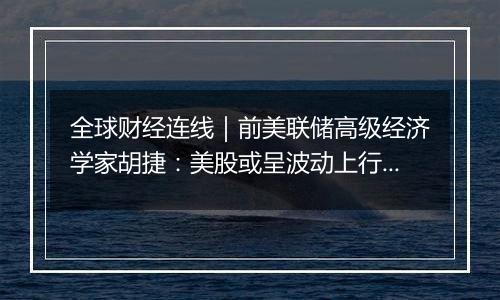 全球财经连线|前美联储高级经济学家胡捷:美股或呈波动上行趋势