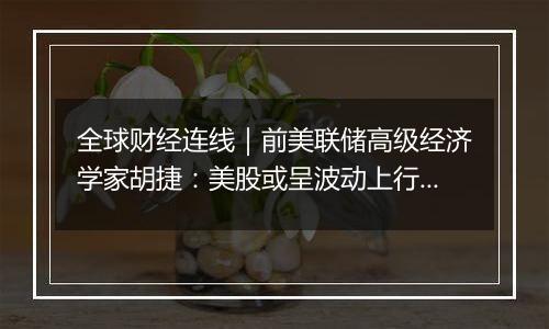 全球财经连线|前美联储高级经济学家胡捷:美股或呈波动上行趋势