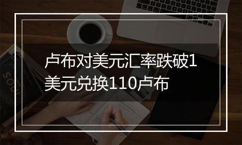 卢布对美元汇率跌破1美元兑换110卢布