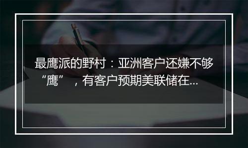 最鹰派的野村:亚洲客户还嫌不够“鹰”,有客户预期美联储在未来一年左右恢复加息!