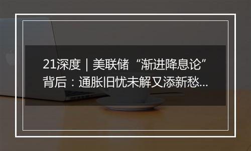 21深度|美联储“渐进降息论”背后:通胀旧忧未解又添新愁?