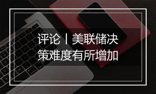 评论丨美联储决策难度有所增加