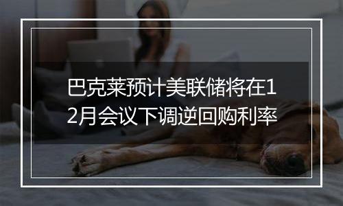 巴克莱预计美联储将在12月会议下调逆回购利率