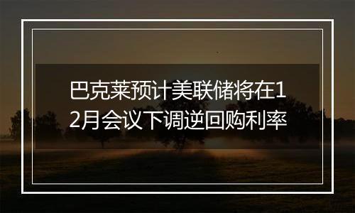 巴克莱预计美联储将在12月会议下调逆回购利率