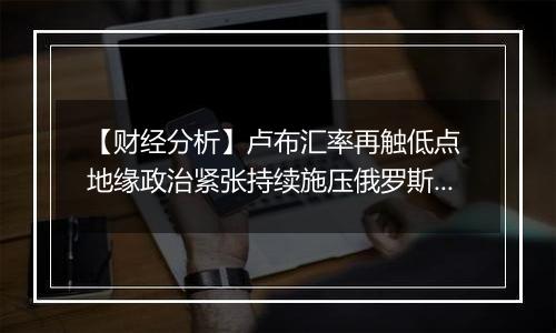 【财经分析】卢布汇率再触低点 地缘政治紧张持续施压俄罗斯货币