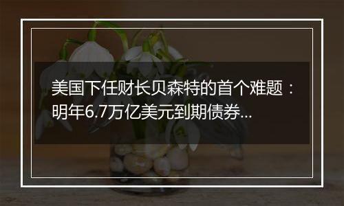 美国下任财长贝森特的首个难题:明年6.7万亿美元到期债券怎么续?