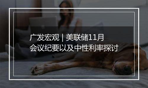 广发宏观 | 美联储11月会议纪要以及中性利率探讨