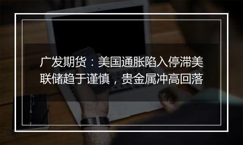 广发期货：美国通胀陷入停滞美联储趋于谨慎，贵金属冲高回落