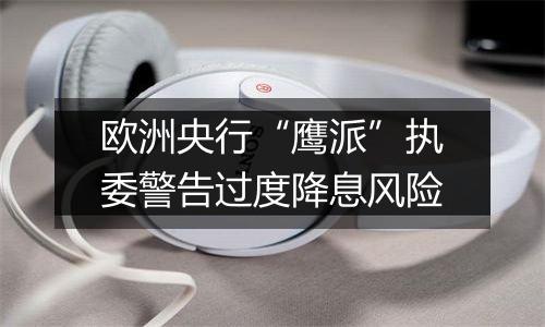 欧洲央行“鹰派”执委警告过度降息风险