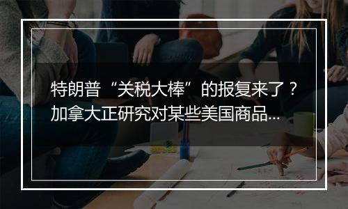 特朗普“关税大棒”的报复来了?加拿大正研究对某些美国商品征收关税