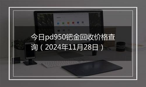 今日pd950钯金回收价格查询（2024年11月28日）