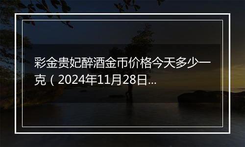 彩金贵妃醉酒金币价格今天多少一克(2024年11月28日)