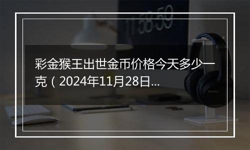彩金猴王出世金币价格今天多少一克(2024年11月28日)