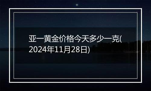 亚一黄金价格今天多少一克(2024年11月28日)