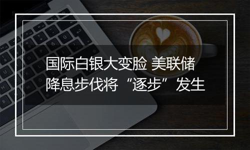 国际白银大变脸 美联储降息步伐将“逐步”发生