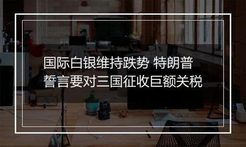 国际白银维持跌势 特朗普誓言要对三国征收巨额关税