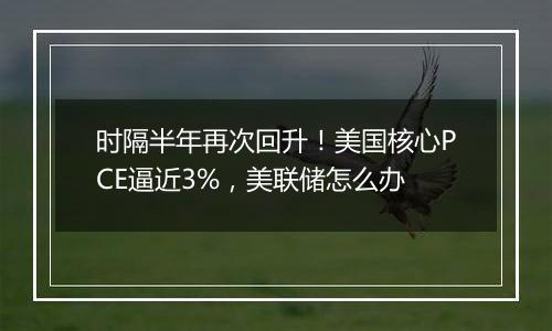 时隔半年再次回升!美国核心PCE逼近3%,美联储怎么办
