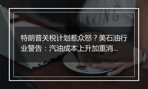 特朗普关税计划惹众怒?美石油行业警告:汽油成本上升加重消费者负担