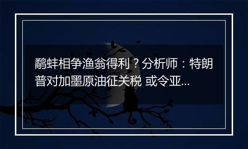 鹬蚌相争渔翁得利?分析师:特朗普对加墨原油征关税 或令亚洲受益