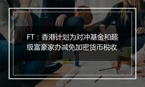 FT:香港计划为对冲基金和超级富豪家办减免加密货币税收