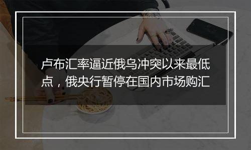 卢布汇率逼近俄乌冲突以来最低点,俄央行暂停在国内市场购汇